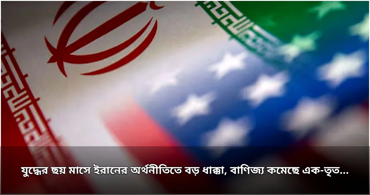 যুদ্ধের ছয় মাসে ইরানের অর্থনীতিতে বড় ধাক্কা, বাণিজ্য হ্রাস এক-তৃতীয়াংশের বেশি যুদ্ধের ছয় মাসে ইরানের অর্থনীতিতে বড় ধাক্কা, বাণিজ্য হ্রাস এক-তৃতীয়াংশের বেশি