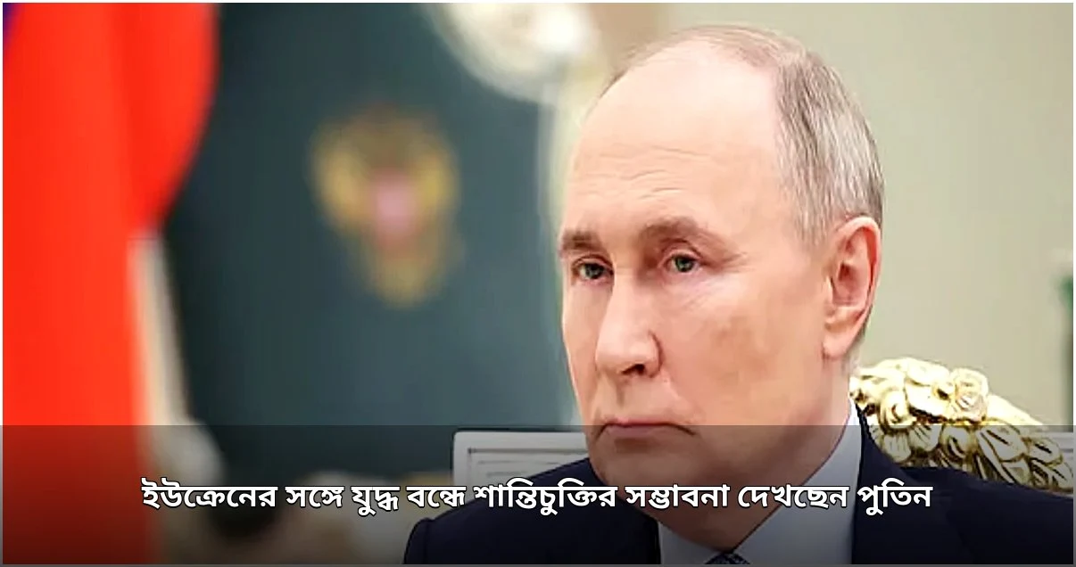 ইউক্রেন যুদ্ধ বন্ধে শান্তিচুক্তির সম্ভাবনা দেখছেন পুতিন, কিয়েভের নতুন গতির প্রত্যাশা