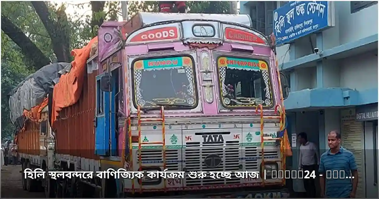 হিলি স্থলবন্দরে বাণিজ্যিক কার্যক্রম শুরু আজ