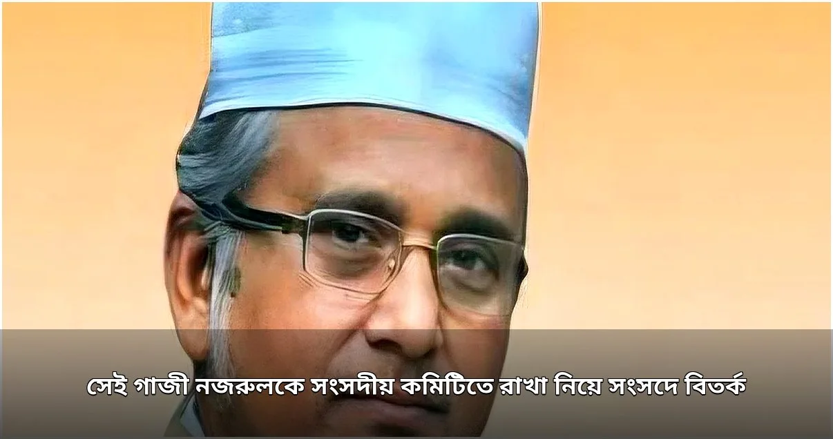 সংসদীয় কমিটিতে গাজী নজরুলকে রাখা নিয়ে বিতর্ক, পরে বাদ