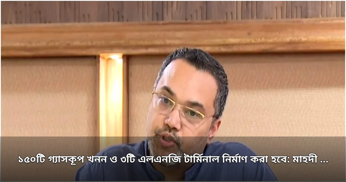 ১৫০ গ্যাসকূপ খনন ও ৩ এলএনজি টার্মিনাল নির্মাণের ঘোষণা মাহদী আমিনের