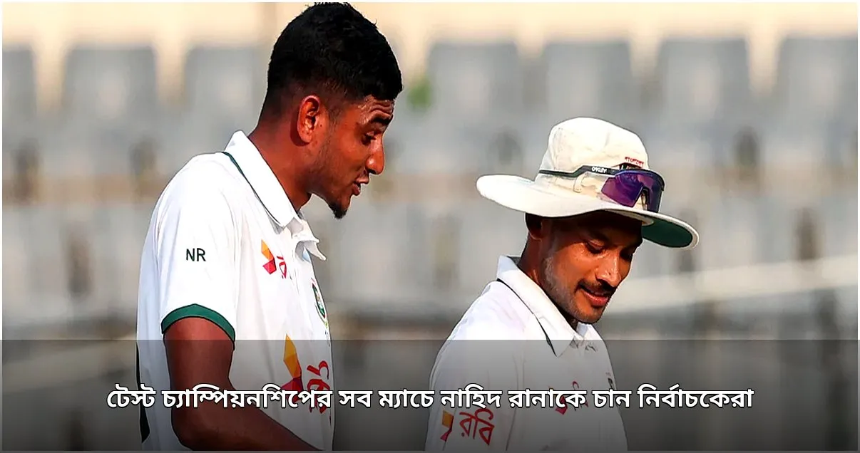 নির্বাচকদের প্রত্যাশা: টেস্ট চ্যাম্পিয়নশিপে নাহিদ রানাকে চায় দল